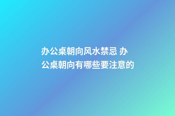 办公桌朝向风水禁忌 办公桌朝向有哪些要注意的